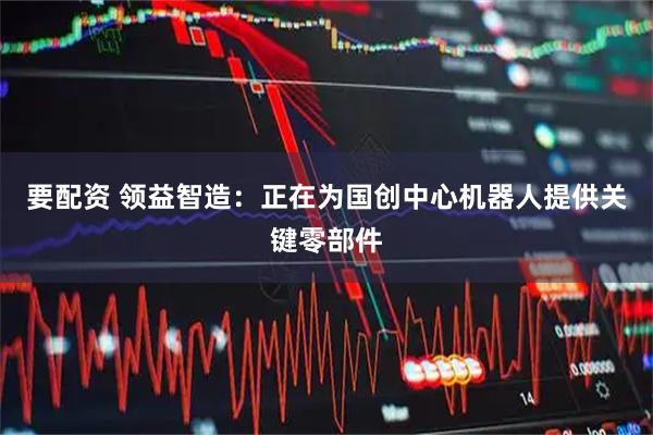 要配资 领益智造：正在为国创中心机器人提供关键零部件
