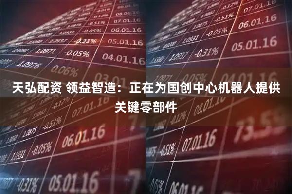 天弘配资 领益智造：正在为国创中心机器人提供关键零部件
