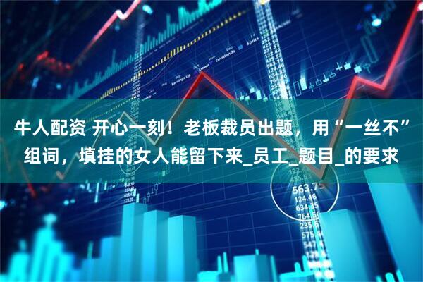牛人配资 开心一刻！老板裁员出题，用“一丝不”组词，填挂的女人能留下来_员工_题目_的要求