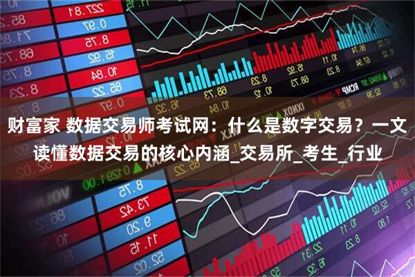 财富家 数据交易师考试网：什么是数字交易？一文读懂数据交易的核心内涵_交易所_考生_行业
