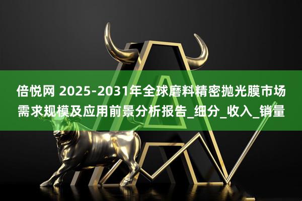 倍悦网 2025-2031年全球磨料精密抛光膜市场需求规模及应用前景分析报告_细分_收入_销量