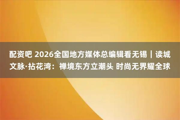 配资吧 2026全国地方媒体总编辑看无锡｜读城文脉·拈花湾：禅境东方立潮头 时尚无界耀全球