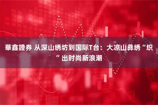 華鑫證券 从深山绣坊到国际T台：大凉山彝绣“织”出时尚新浪潮