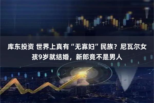 库东投资 世界上真有“无寡妇”民族？尼瓦尔女孩9岁就结婚，新郎竟不是男人