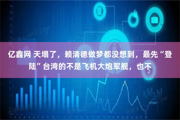 亿鑫网 天塌了，赖清德做梦都没想到，最先“登陆”台湾的不是飞机大炮军舰，也不
