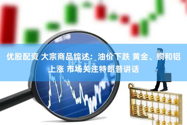 优股配资 大宗商品综述：油价下跌 黄金、铜和铝上涨 市场关注特朗普讲话