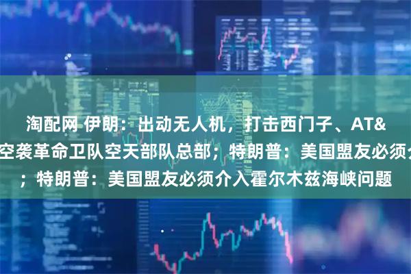 淘配网 伊朗：出动无人机，打击西门子、AT&T分支机构！以色列：空袭革命卫队空天部队总部；特朗普：美国盟友必须介入霍尔木兹海峡问题