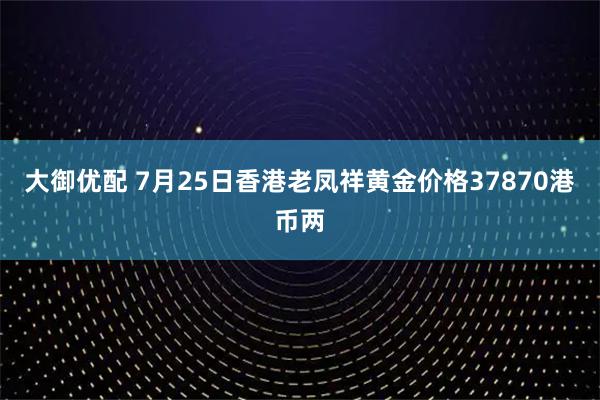 大御优配 7月25日香港老凤祥黄金价格37870港币两
