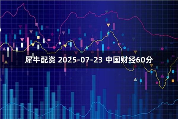 犀牛配资 2025-07-23 中国财经60分