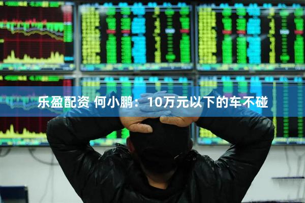 乐盈配资 何小鹏：10万元以下的车不碰