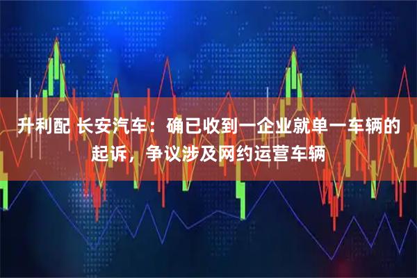 升利配 长安汽车：确已收到一企业就单一车辆的起诉，争议涉及网约运营车辆
