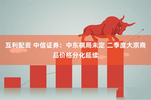 互利配资 中信证券：中东棋局未定 二季度大宗商品价格分化延续