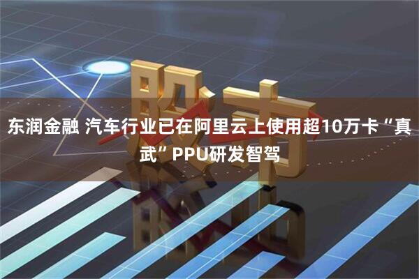 东润金融 汽车行业已在阿里云上使用超10万卡“真武”PPU研发智驾