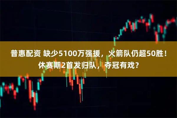 普惠配资 缺少5100万强援，火箭队仍超50胜！休赛期2首发归队，夺冠有戏？