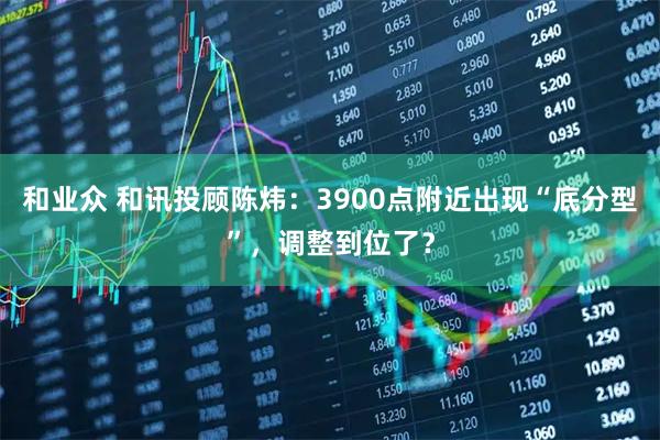 和业众 和讯投顾陈炜：3900点附近出现“底分型”，调整到位了？