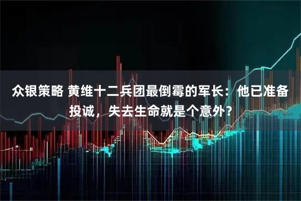 众银策略 黄维十二兵团最倒霉的军长：他已准备投诚，失去生命就是个意外？