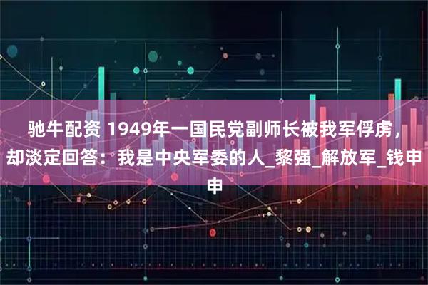 驰牛配资 1949年一国民党副师长被我军俘虏，却淡定回答：我是中央军委的人_黎强_解放军_钱申