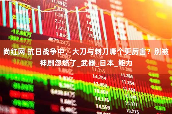 尚红网 抗日战争中，大刀与刺刀哪个更厉害？别被神剧忽悠了_武器_日本_能力